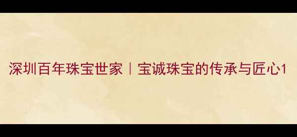 深圳百年珠宝世家宝诚珠宝的传承与匠心