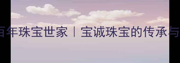 图片 深圳百年珠宝世家｜宝诚珠宝的传承与匠心2