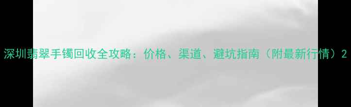 图片 深圳翡翠手镯回收全攻略：价格、渠道、避坑指南（附最新行情）2