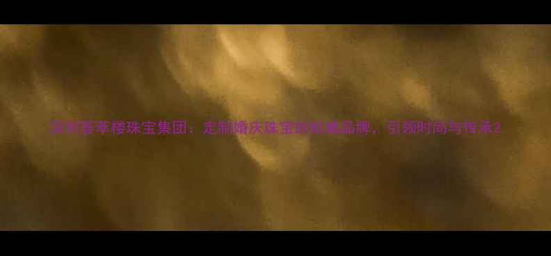 深圳荟萃楼珠宝集团定制婚庆珠宝的权威品牌引领时尚与传承