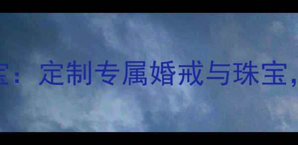 深圳钻之韵珠宝定制专属婚戒与珠宝传承匠心工艺