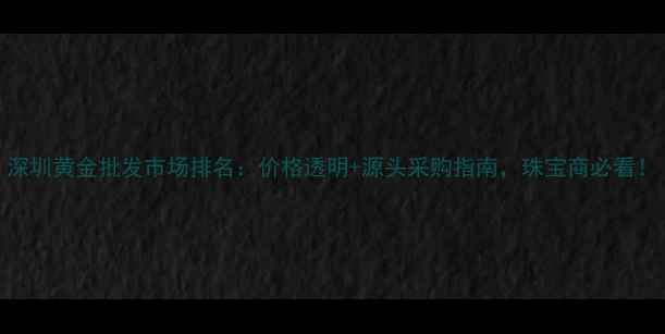 图片 深圳黄金批发市场排名：价格透明+源头采购指南，珠宝商必看！