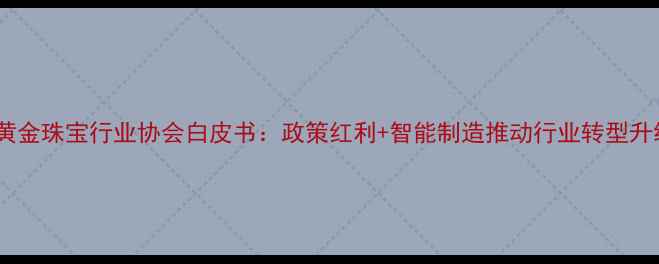 图片 深圳黄金珠宝行业协会白皮书：政策红利+智能制造推动行业转型升级全2