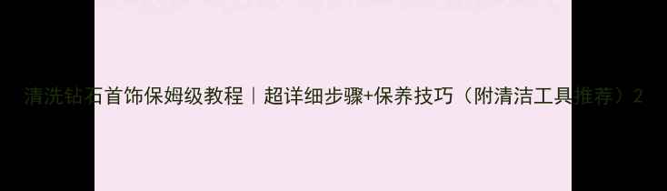 图片 清洗钻石首饰保姆级教程｜超详细步骤+保养技巧（附清洁工具推荐）2