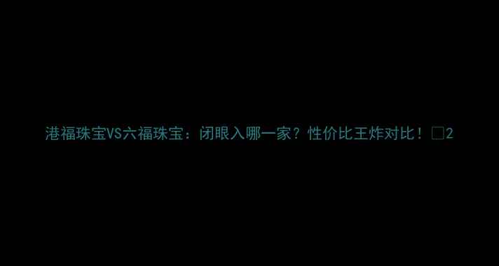 图片 港福珠宝VS六福珠宝：闭眼入哪一家？性价比王炸对比！💎2