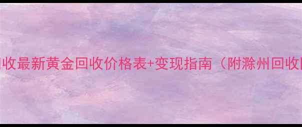 滁州黄金回收最新黄金回收价格表变现指南附滁州回收网点分布