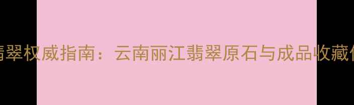 图片 滇西翡翠权威指南：云南丽江翡翠原石与成品收藏价值全