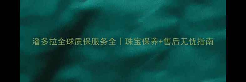 潘多拉全球质保服务全珠宝保养售后无忧指南