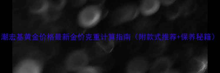 潮宏基黄金价格最新金价克重计算指南附款式推荐保养秘籍
