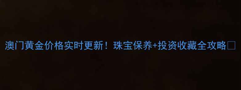 澳门黄金价格实时更新珠宝保养投资收藏全攻略