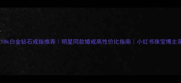 爆款18k白金钻石戒指推荐明星同款婚戒高性价比指南小红书珠宝博主亲测