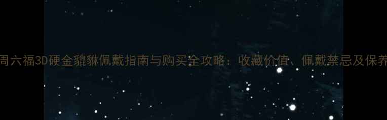 图片 爆款周六福3D硬金貔貅佩戴指南与购买全攻略：收藏价值、佩戴禁忌及保养技巧