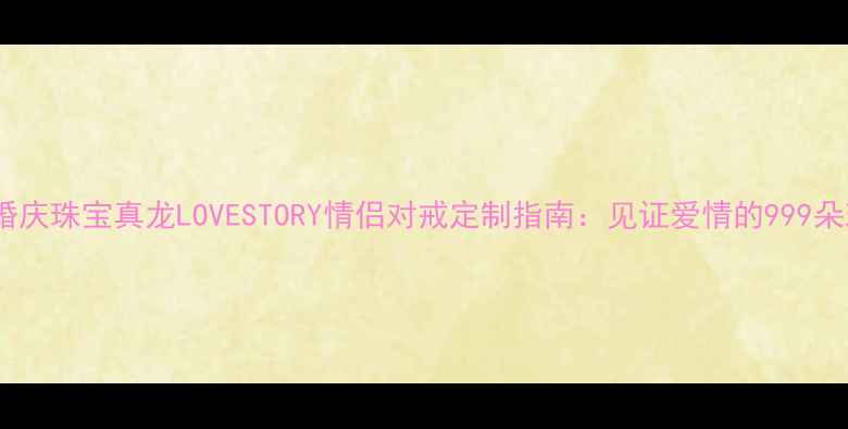 图片 爆款婚庆珠宝真龙LOVESTORY情侣对戒定制指南：见证爱情的999朵玫瑰1