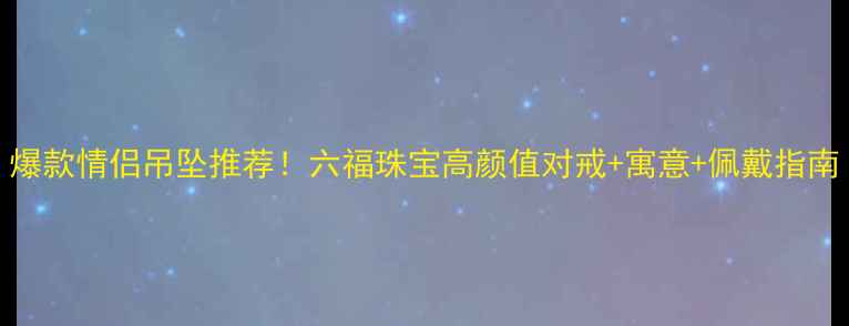 爆款情侣吊坠推荐六福珠宝高颜值对戒寓意佩戴指南