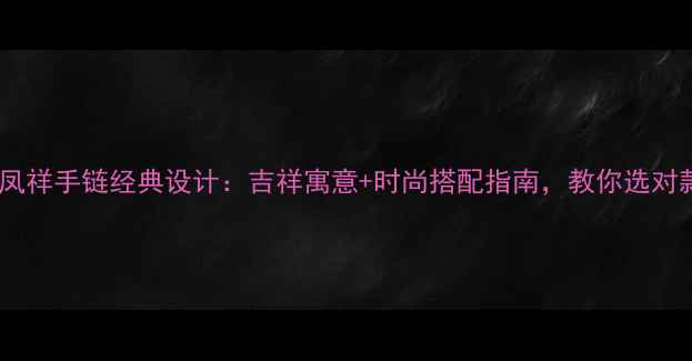 图片 爆款推荐老凤祥手链经典设计：吉祥寓意+时尚搭配指南，教你选对款式显气质1