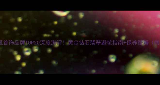 爆款收藏凤凰首饰品牌TOP20深度测评黄金钻石翡翠避坑指南保养秘籍附最新榜单