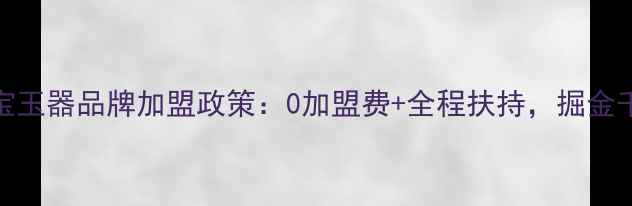 爆款珠宝玉器品牌加盟政策0加盟费全程扶持掘金千亿市场