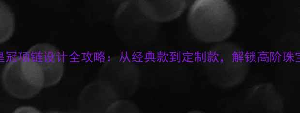 图片 爆款皇冠项链设计全攻略：从经典款到定制款，解锁高阶珠宝美学