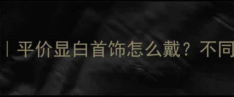 图片 爆款首饰搭配指南｜平价显白首饰怎么戴？不同场合秒变精致女孩