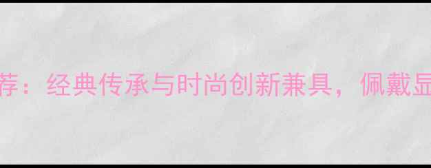 爆款黄金珠宝新款手镯推荐经典传承与时尚创新兼具佩戴显气质的黄金手镯导购指南