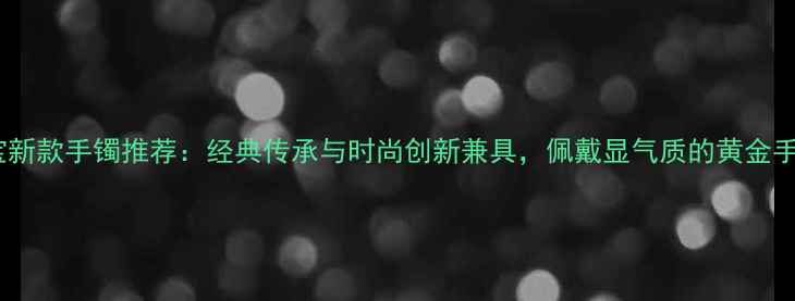 图片 爆款黄金珠宝新款手镯推荐：经典传承与时尚创新兼具，佩戴显气质的黄金手镯导购指南1