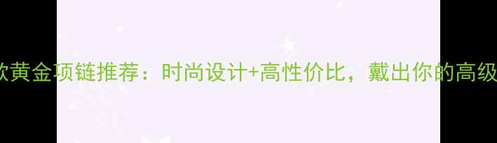 图片 爆款黄金项链推荐：时尚设计+高性价比，戴出你的高级感1