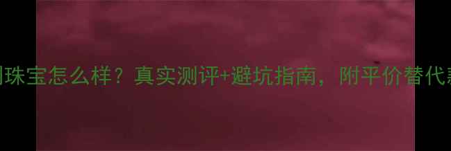 图片 爱伯利珠宝怎么样？真实测评+避坑指南，附平价替代款推荐