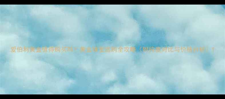 爱伯利黄金值得购买吗黄金珠宝选购全攻略附纯度对比与价格分析