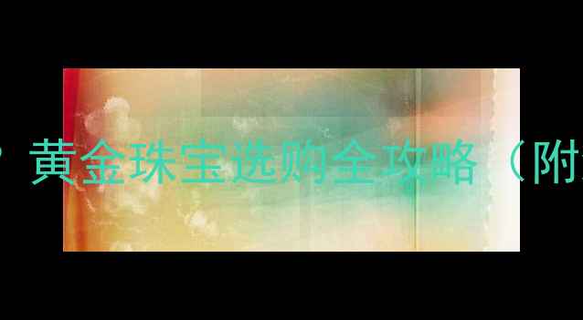 图片 爱伯利黄金值得购买吗？黄金珠宝选购全攻略（附纯度对比与价格分析）2