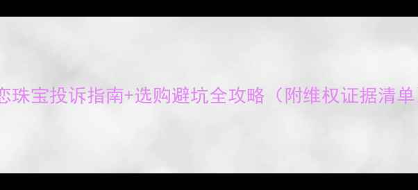 爱恋珠宝投诉指南选购避坑全攻略附维权证据清单