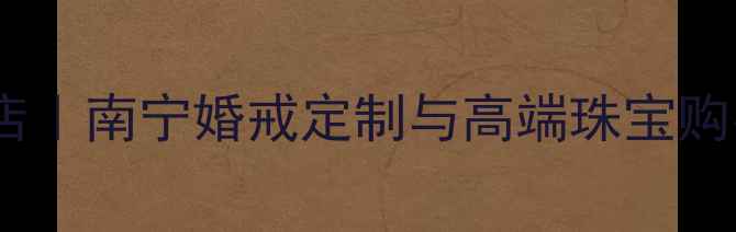 爱迪尔珠宝南宁旗舰店南宁婚戒定制与高端珠宝购买指南最新攻略