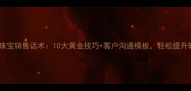 爱迪尔珠宝销售话术10大黄金技巧客户沟通模板轻松提升转化率