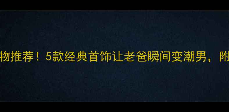 父亲节生日礼物推荐5款经典首饰让老爸瞬间变潮男附选购避坑指南