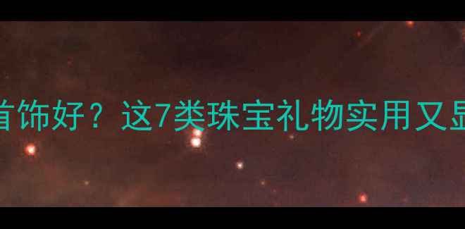 父母节生日送什么首饰好这7类珠宝礼物实用又显品味附选购指南