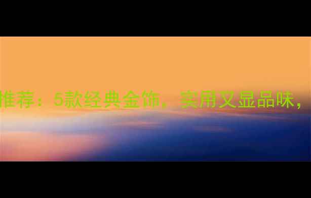 爸爸生日礼物推荐5款经典金饰实用又显品味父亲节必看