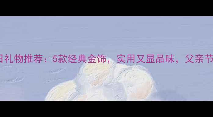 图片 爸爸生日礼物推荐：5款经典金饰，实用又显品味，父亲节必看！2