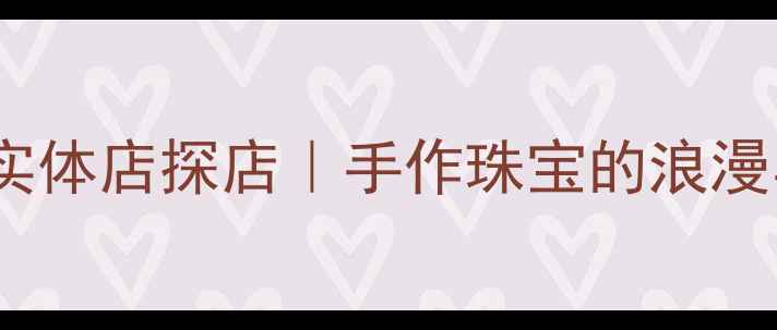 独立设计师首饰实体店探店手作珠宝的浪漫与温度都在这里