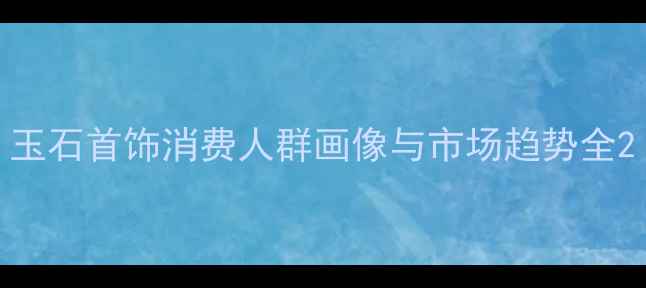 玉石首饰消费人群画像与市场趋势全