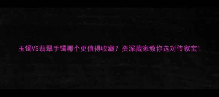 图片 玉镯VS翡翠手镯哪个更值得收藏？资深藏家教你选对传家宝1