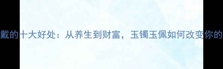 图片 玉饰佩戴的十大好处：从养生到财富，玉镯玉佩如何改变你的生活？