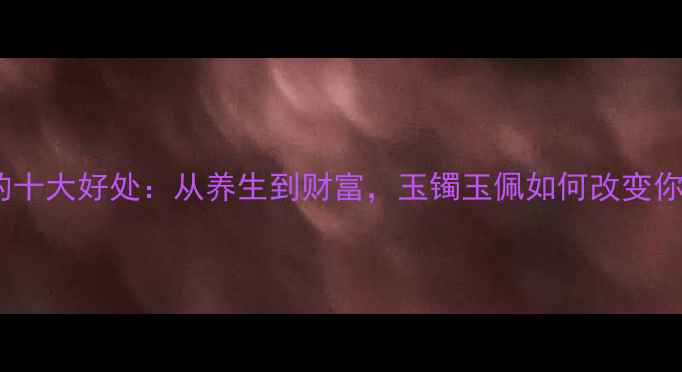 玉饰佩戴的十大好处从养生到财富玉镯玉佩如何改变你的生活