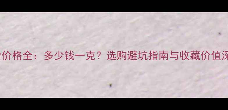 玉髓戒指价格全多少钱一克选购避坑指南与收藏价值深度解读