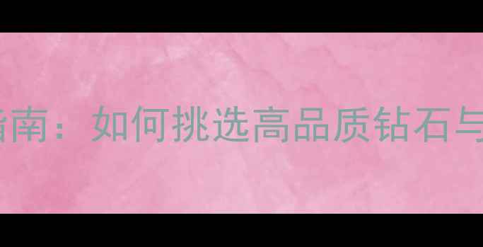 玛丽莱钻石珠宝城最新指南如何挑选高品质钻石与珠宝附权威选购攻略