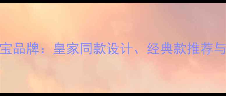 图片 玛格丽特公主珠宝品牌：皇家同款设计、经典款推荐与收藏价值全指南