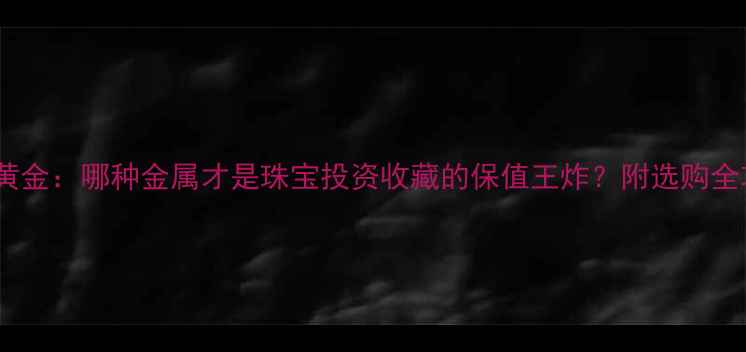 玫瑰金vs黄金哪种金属才是珠宝投资收藏的保值王炸附选购全攻略