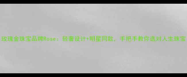 图片 玫瑰金珠宝品牌Rose：轻奢设计+明星同款，手把手教你选对人生珠宝