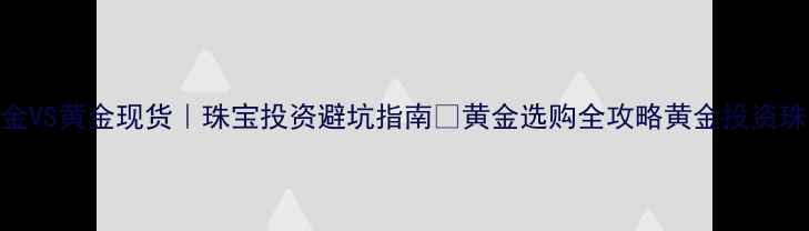 现货黄金VS黄金现货珠宝投资避坑指南黄金选购全攻略黄金投资珠宝定制