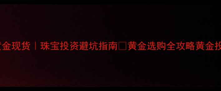 图片 现货黄金VS黄金现货｜珠宝投资避坑指南💎黄金选购全攻略黄金投资珠宝定制1