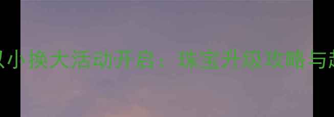 珂兰钻石以小换大活动开启珠宝升级攻略与超值方案全