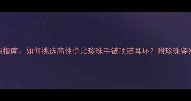 图片 珍珠首饰权威选购指南：如何挑选高性价比珍珠手链项链耳环？附珍珠鉴别技巧与保养秘籍